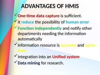 ADVANTAGES OF HMIS
One-time data capture is sufficient.
It reduce the possibility of human error
Function independently and notify other
departments needing the information
automatically
Information resource is accurate and up-to-
date.
Integration into an Unified system
Data mining for research.
 