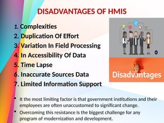 DISADVANTAGES OF HMIS
1. Complexities
2. Duplication Of Effort
3. Variation In Field Processing
4. In Accessibility Of Data
5. Time Lapse
6. Inaccurate Sources Data
7. Limited Information Support
 It the most limiting factor is that government institutions and their
employees are often unaccustomed to significant change.
 Overcoming this resistance Is the biggest challenge for any
program of modernization and development.
 