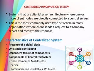  Systems that use client/server architecture where one or
more client nodes are directly connected to a central server.
 This is the most commonly used type of system in many
organisations where client sends a request to a company
server and receives the response.
Characteristics of Centralized System
• Presence of a global clock
• One single central unit
• Dependent failure of components
• Components of Centralized System
- Node (Computer, Mobile, etc.).
- Server
- Communication link (Cables, Wi-Fi, etc.)
CENTRALISED INFORMATION SYSTEM
 