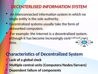 DECENTERLISED INFORMATION SYSTEM
 An interconnected information system in which no
single entity is the sole authority.
 Decentralized systems usually take the form of
networked computers.
 For example: the Internet is a decentralized system,
although it has become increasingly centralized over
time.
Characteristics of Decentralized System
• Lack of a global clock
• Multiple central units (Computers/Nodes/Servers)
• Dependent failure of components
 