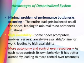 Advantages of Decentralized System
• Minimal problem of performance bottlenecks
occurring – The entire load gets balanced on all
the nodes; leading to minimal to no bottleneck
situations
• High availability – Some nodes (computers,
mobiles, servers) are always available/online for
work, leading to high availability
• More autonomy and control over resources – As
each node controls its own behavior, it has better
autonomy leading to more control over resources
 