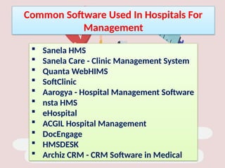 Common Software Used In Hospitals For
Management
 Sanela HMS
 Sanela Care - Clinic Management System
 Quanta WebHIMS
 SoftClinic
 Aarogya - Hospital Management Software
 nsta HMS
 eHospital
 ACGIL Hospital Management
 DocEngage
 HMSDESK
 Archiz CRM - CRM Software in Medical
 