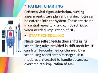 • PATIENT CHARTING
Patient's vital signs, admission, nursing
assessments, care plan and nursing notes can
be entered into the system. These are stored
in central repository and can be retrieved
when needed. implication of NIS.
• STAFF SCHEDULING
Nurse can self-schedule their shifts using
scheduling rules provided in shift modules. It
can later be confirmed or changed by a
scheduling coordinator/manager. Shift
modules are created to handle absences,
overtime etc. implication of NIS.
 