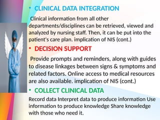 • CLINICAL DATA INTEGRATION
Clinical information from all other
departments/disciplines can be retrieved, viewed and
analyzed by nursing staff. Then, it can be put into the
patient's care plan. implication of NIS (cont.)
• DECISION SUPPORT
Provide prompts and reminders, along with guides
to disease linkages between signs & symptoms and
related factors. Online access to medical resources
are also available. implication of NIS (cont.)
• COLLECT CLINICAL DATA
Record data Interpret data to produce information Use
™
information to produce knowledge Share knowledge
™
with those who need it.
 