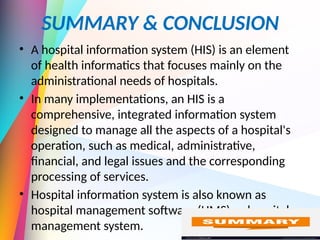 SUMMARY & CONCLUSION
• A hospital information system (HIS) is an element
of health informatics that focuses mainly on the
administrational needs of hospitals.
• In many implementations, an HIS is a
comprehensive, integrated information system
designed to manage all the aspects of a hospital's
operation, such as medical, administrative,
financial, and legal issues and the corresponding
processing of services.
• Hospital information system is also known as
hospital management software (HMS) or hospital
management system.
 