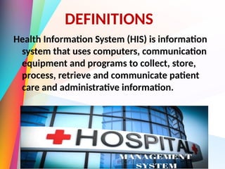 DEFINITIONS
Health Information System (HIS) is information
system that uses computers, communication
equipment and programs to collect, store,
process, retrieve and communicate patient
care and administrative information.
 