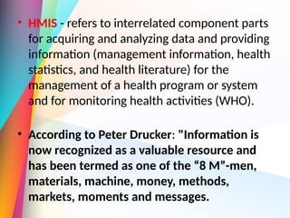 • HMIS - refers to interrelated component parts
for acquiring and analyzing data and providing
information (management information, health
statistics, and health literature) for the
management of a health program or system
and for monitoring health activities (WHO).
• According to Peter Drucker: "Information is
now recognized as a valuable resource and
has been termed as one of the “8 M”-men,
materials, machine, money, methods,
markets, moments and messages.
 