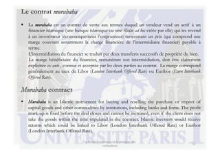 Le contrat murabaha
  La murabaha est un contrat de vente aux termes duquel un vendeur vend un actif à un
   financier islamique (une banque islamique ou une filiale ad hoc créée par elle) qui les revend
   à un investisseur (économiquement l’emprunteur) moyennant un prix (qui comprend une
   marge couvrant notamment la charge financière de l’intermédiaire financier) payable à
   terme.
   L’intermédiation du financier se traduit par deux transferts successifs de propriété du bien.
   La marge bénéficiaire du financier, rémunérant son intermédiation, doit être clairement
   explicitée ex ante , connue et acceptée par les deux parties au contrat. La marge correspond
   généralement au taux du Libor (London Interbank Offered Rate) ou Euribor (Euro Interbank
   Offered Rate).

Murabaha contract
  Murabaha is an Islamic instrument for buying and reselling the purchase or import of
   capital goods and other commodities by institutions, including banks and firms. The profit
   mark-up is fixed before the deal closes and cannot be increased, even if the client does not
   take the goods within the time stipulated in the contract. Islamic investors would receive
   returns which could be linked to Libor (London Interbank Offered Rate) or Euribor
   (London Interbank Offered Rate).

                                  La	
  Finance	
  islamique	
  et	
  le	
  dialogue	
  des	
  
                                                                                                  12	
  
                                                      civilisa3ons	
  
 