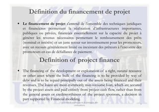 Définition du financement de projet
  Le financement de projet s’entend de l’ensemble des techniques juridiques
                                                         	
  
                                                         	
  
   et financières permettant la réalisation d’infrastructures importantes,
   publiques ou privées, financées essentiellement sur la capacité du projet à
   générer les revenus nécessaires permettant le remboursement des prêts
   (nominal et intérêts) et un juste retour sur investissement pour les promoteurs,
   avec un recours généralement limité ou inexistant des prêteurs à l’encontre des
   promoteurs en cas de défaillance de paiement.

              Definition of project finance
  The financing of the development or exploitation of a right, natural resource
   or other asset where the bulk of the financing is to be provided by way of
   debt and is to be repaid principally out of the assets being financed and their
   revenues. The loans are most commonly non-recourse loan, which are secured
   by the project assets and paid entirely from project cash flow, rather than from
   the general assets or creditworthiness of the project sponsors, a decision in
   part supported by Financial modeling.
                             La	
  Finance	
  islamique	
  et	
  le	
  dialogue	
  des	
  
                                                                                             3	
  
                                                 civilisa3ons	
  
 