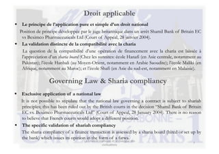 Droit applicable
  Le principe de l’application pure et simple d’un droit national
  Position de principe développée par le juge britannique dans un arrêt Shamil Bank of Britain EC
   vs Beximco Pharmaceuticals Ltd (Court of Appeal, 28 janvier 2004).
  La validation distincte de la compatibilité avec la charia
   La question de la compatibilité d’une opération de financement avec la charia est laissée à
   l’appréciation d’un sharia board (Chez les sunnites: école Hanafi (en Asie centrale, notamment au
   Pakistan); l’école Hanbali (au Moyen-Orient, notamment en Arabie Saoudite); l’école Maliki (en
   Afrique, notamment au Maroc); et l’école Shafi (en Asie du sud-est, notamment en Malaisie).

                  Governing Law & Sharia compliancy
  Exclusive application of a national law
   It is not possible to stipulate that the national law governing a contract is subject to shariah
   principles; this has been ruled out by the British courts in the decision “Shamil Bank of Britain
   EC vs. Beximco Pharmaceuticals Ltd” (Court of Appeal, 28 January 2004). There is no reason
   to believe that French courts would adopt a different position.
  The specific validation of shariah compliancy
   The sharia compliancy of a finance transaction is assessed by a sharia board (hired or set up by
   the bank) which issues its opinion in the form of a fatwa.
                                     La	
  Finance	
  islamique	
  et	
  le	
  dialogue	
  des	
  
                                                                                                     7	
  
                                                         civilisa3ons	
  
 