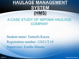 HAULAGE MANAGEMENT
SYSTEM
(HMS)
A CASE STUDY OF IMPOMA HAULAGE
COMPANY
Student name: Tumsifu Kaoza
Registration number: 12421/T.10
Supervisor: Estalla Maseta
5/9/2014 Presented by Kaozat
 