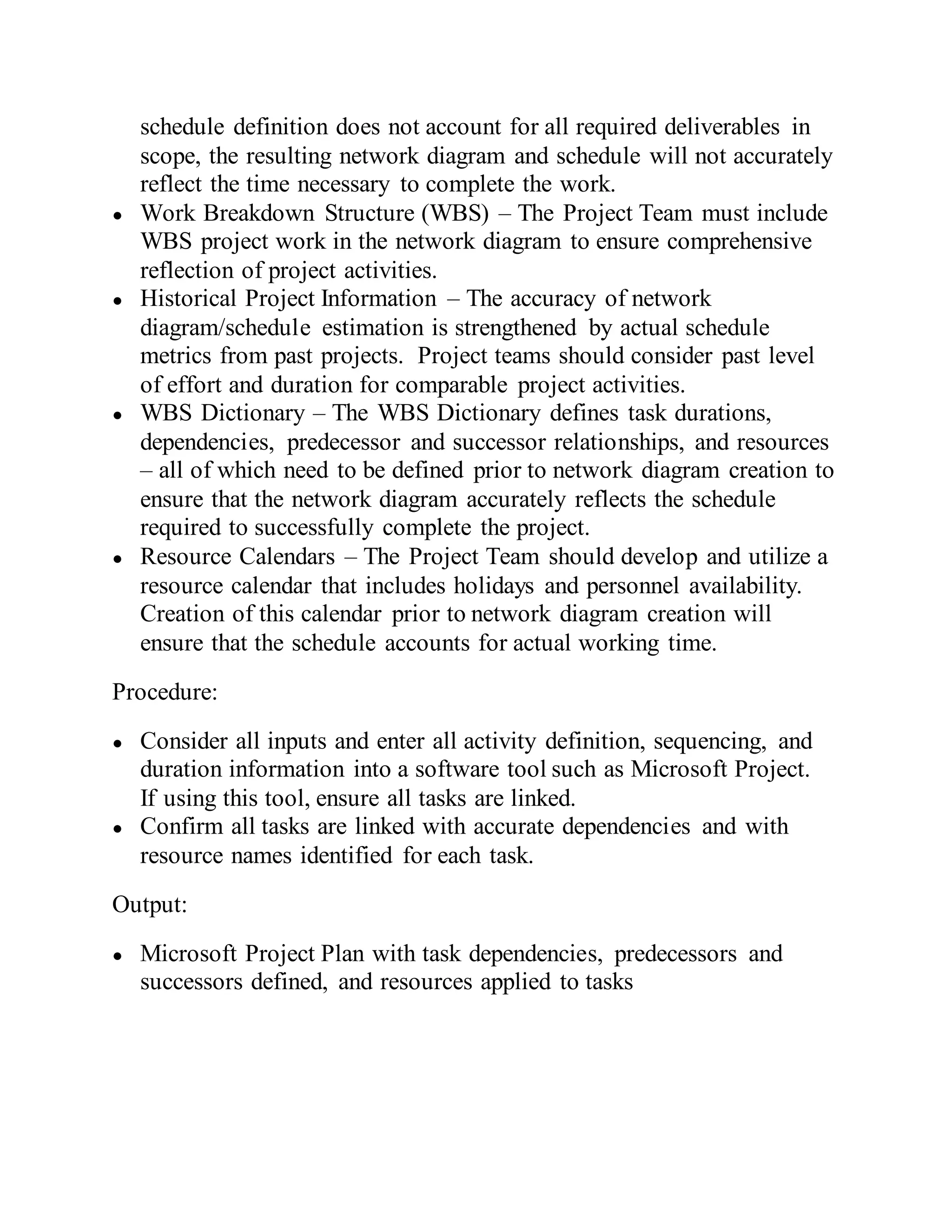 schedule definition does not account for all required deliverables in
scope, the resulting network diagram and schedule will not accurately
reflect the time necessary to complete the work.
● Work Breakdown Structure (WBS) – The Project Team must include
WBS project work in the network diagram to ensure comprehensive
reflection of project activities.
● Historical Project Information – The accuracy of network
diagram/schedule estimation is strengthened by actual schedule
metrics from past projects. Project teams should consider past level
of effort and duration for comparable project activities.
● WBS Dictionary – The WBS Dictionary defines task durations,
dependencies, predecessor and successor relationships, and resources
– all of which need to be defined prior to network diagram creation to
ensure that the network diagram accurately reflects the schedule
required to successfully complete the project.
● Resource Calendars – The Project Team should develop and utilize a
resource calendar that includes holidays and personnel availability.
Creation of this calendar prior to network diagram creation will
ensure that the schedule accounts for actual working time.
Procedure:
● Consider all inputs and enter all activity definition, sequencing, and
duration information into a software tool such as Microsoft Project.
If using this tool, ensure all tasks are linked.
● Confirm all tasks are linked with accurate dependencies and with
resource names identified for each task.
Output:
● Microsoft Project Plan with task dependencies, predecessors and
successors defined, and resources applied to tasks
 
