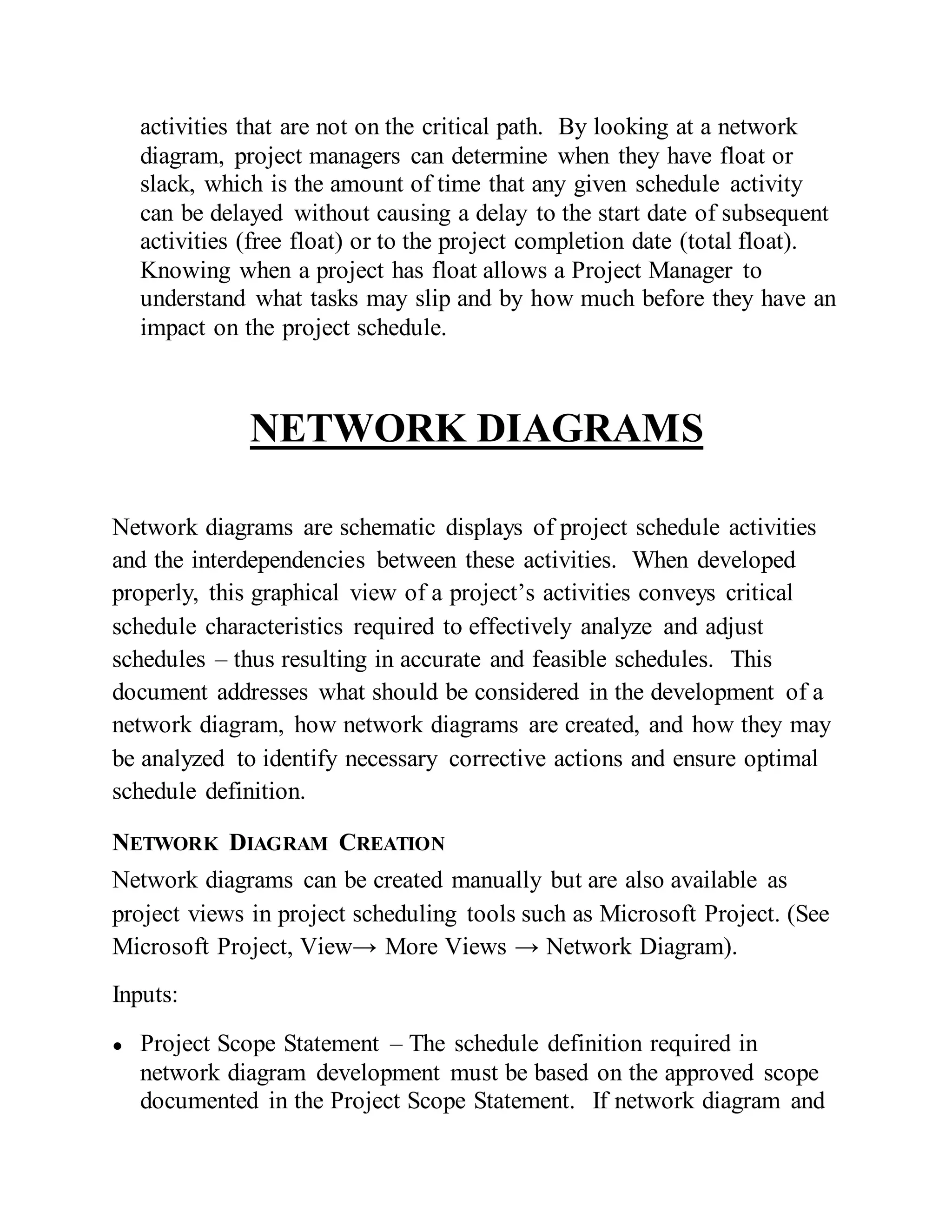 activities that are not on the critical path. By looking at a network
diagram, project managers can determine when they have float or
slack, which is the amount of time that any given schedule activity
can be delayed without causing a delay to the start date of subsequent
activities (free float) or to the project completion date (total float).
Knowing when a project has float allows a Project Manager to
understand what tasks may slip and by how much before they have an
impact on the project schedule.
NETWORK DIAGRAMS
Network diagrams are schematic displays of project schedule activities
and the interdependencies between these activities. When developed
properly, this graphical view of a project’s activities conveys critical
schedule characteristics required to effectively analyze and adjust
schedules – thus resulting in accurate and feasible schedules. This
document addresses what should be considered in the development of a
network diagram, how network diagrams are created, and how they may
be analyzed to identify necessary corrective actions and ensure optimal
schedule definition.
NETWORK DIAGRAM CREATION
Network diagrams can be created manually but are also available as
project views in project scheduling tools such as Microsoft Project. (See
Microsoft Project, View→ More Views → Network Diagram).
Inputs:
● Project Scope Statement – The schedule definition required in
network diagram development must be based on the approved scope
documented in the Project Scope Statement. If network diagram and
 