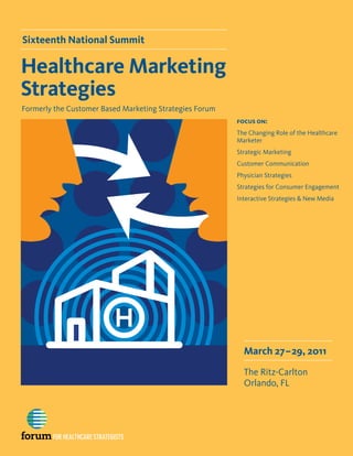 Sixteenth National Summit

Healthcare Marketing
Strategies
Formerly the Customer Based Marketing Strategies Forum
                                                         focus on:
                                                         The Changing Role of the Healthcare
                                                         Marketer
                                                         Strategic Marketing
                                                         Customer Communication
                                                         Physician Strategies
                                                         Strategies for Consumer Engagement
                                                         Interactive Strategies & New Media




                                                           March 27–29, 2011

                                                           The Ritz-Carlton
                                                           Orlando, FL
 