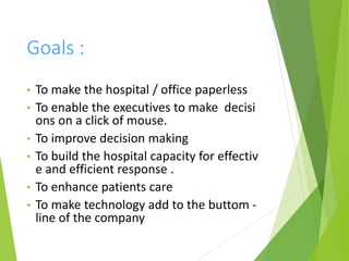 Goals :
• To make the hospital / office paperless
• To enable the executives to make decisi
ons on a click of mouse.
• To improve decision making
• To build the hospital capacity for effectiv
e and efficient response .
• To enhance patients care
• To make technology add to the buttom -
line of the company
 