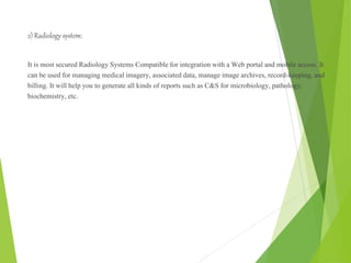 2) Radiology system:
It is most secured Radiology Systems Compatible for integration with a Web portal and mobile access. It
can be used for managing medical imagery, associated data, manage image archives, record-keeping, and
billing. It will help you to generate all kinds of reports such as C&S for microbiology, pathology,
biochemistry, etc.
 