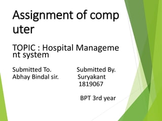 Assignment of comp
uter
TOPIC : Hospital Manageme
nt system
Submitted To. Submitted By.
Abhay Bindal sir. Suryakant
1819067
BPT 3rd year
 