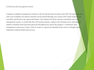 4) laboratory data management system:
Computer workplace management extends on the far side provides inventory and staff. The specimens that
enter your workplace for analysis should even be tracked through your system, their results analyzed and
recorded, and therefore the reports distributed. This method will all be machine-controlled with a lab
management system. A system like this will increase potency, reduces risk of human error, and makes it
doable to instantly find a personal specimen throughout any step of the progress. A laboratory data
management system gets to take a look at results to a physician abundant faster and so is thought-about
important to patient health and recovery.
 