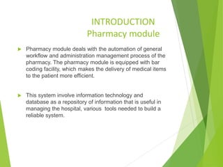 INTRODUCTION
Pharmacy module
 Pharmacy module deals with the automation of general
workflow and administration management process of the
pharmacy. The pharmacy module is equipped with bar
coding facility, which makes the delivery of medical items
to the patient more efficient.
 This system involve information technology and
database as a repository of information that is useful in
managing the hospital, various tools needed to build a
reliable system.
 