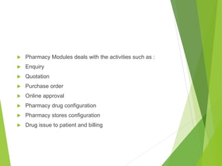  Pharmacy Modules deals with the activities such as :
 Enquiry
 Quotation
 Purchase order
 Online approval
 Pharmacy drug configuration
 Pharmacy stores configuration
 Drug issue to patient and billing
 