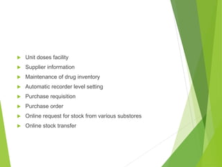  Unit doses facility
 Supplier information
 Maintenance of drug inventory
 Automatic recorder level setting
 Purchase requisition
 Purchase order
 Online request for stock from various substores
 Online stock transfer
 