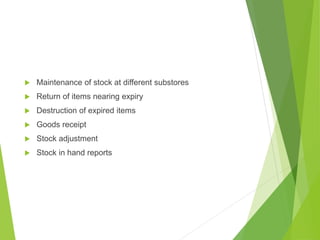  Maintenance of stock at different substores
 Return of items nearing expiry
 Destruction of expired items
 Goods receipt
 Stock adjustment
 Stock in hand reports
 