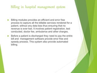 Billing in hospital management system
 Billing modules provides an efficient and error free
process to capture all the billable services rendered for a
patient, without any data loss thus ensuring that no
revenue is ever lost. It involves patient registration, test
conducted, doctor fee, ambulance and other charges.
 Before a patient is discharged they need to pay the entire
bill and management software provide error free and
speedy process. This system also provide automated
billing.
 