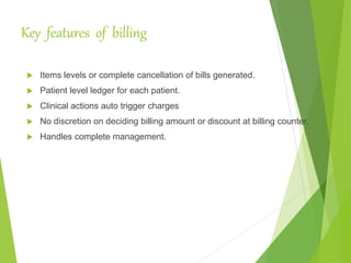Key features of billing
 Items levels or complete cancellation of bills generated.
 Patient level ledger for each patient.
 Clinical actions auto trigger charges
 No discretion on deciding billing amount or discount at billing counter.
 Handles complete management.
 