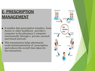 E- PRESCRIPTION
MANAGEMENT
■ It enables that prescription transfres from
doctor or other healthcare provider’s
computer to the pharmacy’s computer
electronically thorugh a private, secured
and closed network.
■ This transmission helps pharmacist
avoid misinterpretation of prescription
and reduces the overall time taken for
the transaction.
 