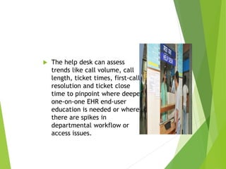  The help desk can assess
trends like call volume, call
length, ticket times, first-call
resolution and ticket close
time to pinpoint where deeper
one-on-one EHR end-user
education is needed or where
there are spikes in
departmental workflow or
access issues.
 
