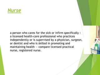 Nurse
a person who cares for the sick or infirm specifically :
a licensed health-care professional who practices
independently or is supervised by a physician, surgeon,
or dentist and who is skilled in promoting and
maintaining health — compare licensed practical
nurse, registered nurse.
 