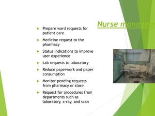 Nurse managem
 Prepare ward requests for
patient care
 Medicine request to the
pharmacy
 Status indications to improve
user experience
 Lab requests to laboratory
 Reduce paperwork and paper
consumption
 Monitor pending requests
from pharmacy or store
 Request for procedures from
departments such as
laboratory, x-ray, and scan
 