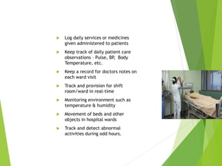  Log daily services or medicines
given administered to patients
 Keep track of daily patient care
observations – Pulse, BP, Body
Temperature, etc.
 Keep a record for doctors notes on
each ward visit
 Track and provision for shift
room/ward in real-time
 Monitoring environment such as
temperature & humidity
 Movement of beds and other
objects in hospital wards
 Track and detect abnormal
activities during odd hours.
 