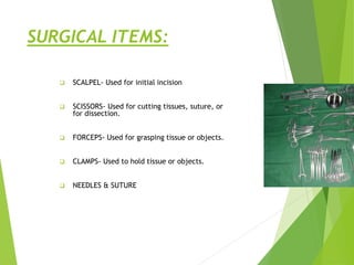 SURGICAL ITEMS:
 SCALPEL- Used for initial incision
 SCISSORS- Used for cutting tissues, suture, or
for dissection.
 FORCEPS- Used for grasping tissue or objects.
 CLAMPS- Used to hold tissue or objects.
 NEEDLES & SUTURE
 