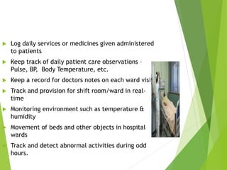  Log daily services or medicines given administered
to patients
 Keep track of daily patient care observations –
Pulse, BP, Body Temperature, etc.
 Keep a record for doctors notes on each ward visit
 Track and provision for shift room/ward in real-
time
 Monitoring environment such as temperature &
humidity
 Movement of beds and other objects in hospital
wards
 Track and detect abnormal activities during odd
hours.
 
