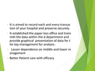 • It is aimed to record each and every transac
tion of your hospital and preserve securely.
• It established the paper less office and trans
mitt the data within the d department and
provide graphical presentation of data for t
he top management for analysis .
• Lesser dependence on middle and lower m
anagement
• Better Patient care with efficacy
 
