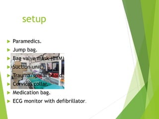 setup
 Paramedics.
 Jump bag.
 Bag valve mask (BVM)
 Suction unit.
 Trauma/spinal board.
 Cervical collar.
 Medication bag.
 ECG monitor with defibrillator.
 