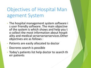 Objectives of Hospital Man
agement System
• The hospital management system software i
s user friendly software. The main objective
of the system is which shows and help you t
o collect the most information about hospit
ality and medical serserserserservices.Other
objectives are as follows :
• Patients are easily allocated to doctor
• Docrores search is possible
• Today's patients list help doctor to search th
eir patients
 