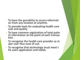 • To have the possibility to access informati
on from any location at anytime.
• To provide tools for evaluating health care
cost and quality
• To have common registration of total patie
nt information at the point of each transac
tion .
• To recognise the health care provider as m
ajor user thus ease of use.
• To recognise that technology must meet t
he users application and needs.
 