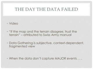 THE DAY THE DATA FAILED
• Video
• “If the map and the terrain disagree, trust the
terrain” – attributed to Swiss Army manual
• Data Gathering is subjective, context-dependent,
fragmented view
• When the data don’t capture MAJOR events . . .
 
