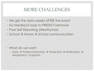 MORE CHALLENGES
• We get the data weeks AFTER the event
• No feedback loop to PREDICT behavior
• Poor Self Reporting (Alexithymia)
• School  Home  School communication
• What do we want
• Data  Pattern Extraction  Prediction  Notification 
Adaptation / Supports
 