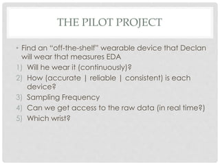 THE PILOT PROJECT
• Find an “off-the-shelf” wearable device that Declan
will wear that measures EDA
1) Will he wear it (continuously)?
2) How (accurate | reliable | consistent) is each
device?
3) Sampling Frequency
4) Can we get access to the raw data (in real time?)
5) Which wrist?
 