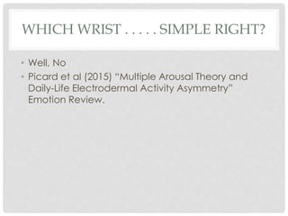 WHICH WRIST . . . . . SIMPLE RIGHT?
• Well, No
• Picard et al (2015) “Multiple Arousal Theory and
Daily-Life Electrodermal Activity Asymmetry”
Emotion Review.
 