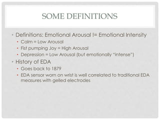 SOME DEFINITIONS
• Definitions: Emotional Arousal != Emotional Intensity
• Calm = Low Arousal
• Fist pumping Joy = High Arousal
• Depression = Low Arousal (but emotionally “intense”)
• History of EDA
• Goes back to 1879
• EDA sensor worn on wrist is well correlated to traditional EDA
measures with gelled electrodes
 