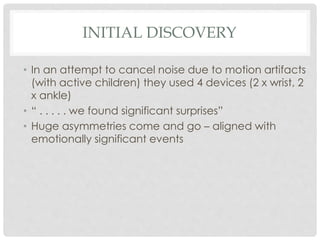 INITIAL DISCOVERY
• In an attempt to cancel noise due to motion artifacts
(with active children) they used 4 devices (2 x wrist, 2
x ankle)
• “ . . . . . we found significant surprises”
• Huge asymmetries come and go – aligned with
emotionally significant events
 