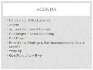 AGENDA
• Introduction & Background
• Autism
• Applied Behavioral Analysis
• Challenges in Data Gathering
• Pilot Project
• Picard et al. Findings & the Neuroscience of fear &
anxiety
• Wrap Up
• Questions at any time
 