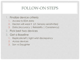 FOLLOW-ON STEPS
1. Finalize device criteria
1. Access to EDA data
2. Declan will wear it (cf. Sensory sensitivities)
3. Data (Accuracy | Reliability | Consistency)
2. Pick best two devices
3. Get a Baseline
1. Replicate left / right wrist discrepancy
2. Across devices
3. Son vs Daughter
 