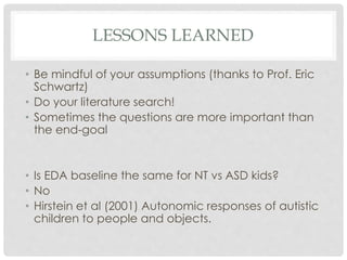 LESSONS LEARNED
• Be mindful of your assumptions (thanks to Prof. Eric
Schwartz)
• Do your literature search!
• Sometimes the questions are more important than
the end-goal
• Is EDA baseline the same for NT vs ASD kids?
• No
• Hirstein et al (2001) Autonomic responses of autistic
children to people and objects.
 
