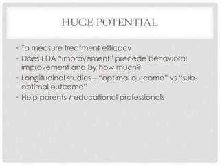 HUGE POTENTIAL
• To measure treatment efficacy
• Does EDA “improvement” precede behavioral
improvement and by how much?
• Longitudinal studies – “optimal outcome” vs “sub-
optimal outcome”
• Help parents / educational professionals
 