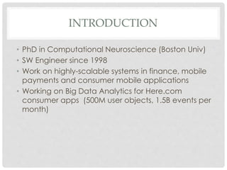 INTRODUCTION
• PhD in Computational Neuroscience (Boston Univ)
• SW Engineer since 1998
• Work on highly-scalable systems in finance, mobile
payments and consumer mobile applications
• Working on Big Data Analytics for Here.com
consumer apps (500M user objects, 1.5B events per
month)
 